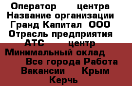 Оператор Call-центра › Название организации ­ Гранд Капитал, ООО › Отрасль предприятия ­ АТС, call-центр › Минимальный оклад ­ 30 000 - Все города Работа » Вакансии   . Крым,Керчь